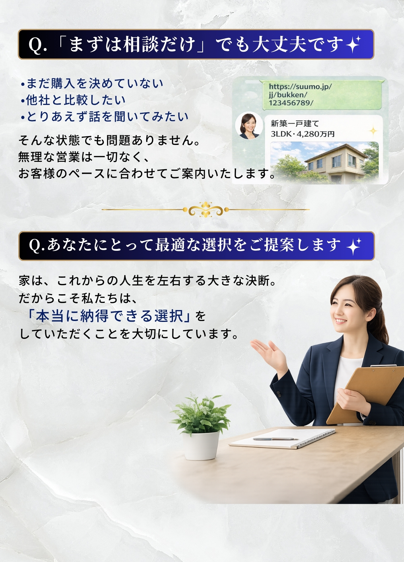 Q.まずは相談だけでも大丈夫です - まだ購入を決めていない、他社と比較したい、とりあえず話を聞いてみたい、そんな状態でも問題ありません。無理な営業は一切なく、お客様のペースに合わせてご案内いたします。Q.あなたにとって最適な選択をご提案します。